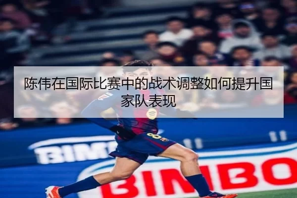 陈伟在国际比赛中的战术调整如何提升国家队表现