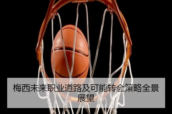 梅西未来职业道路及可能转会策略全景展望